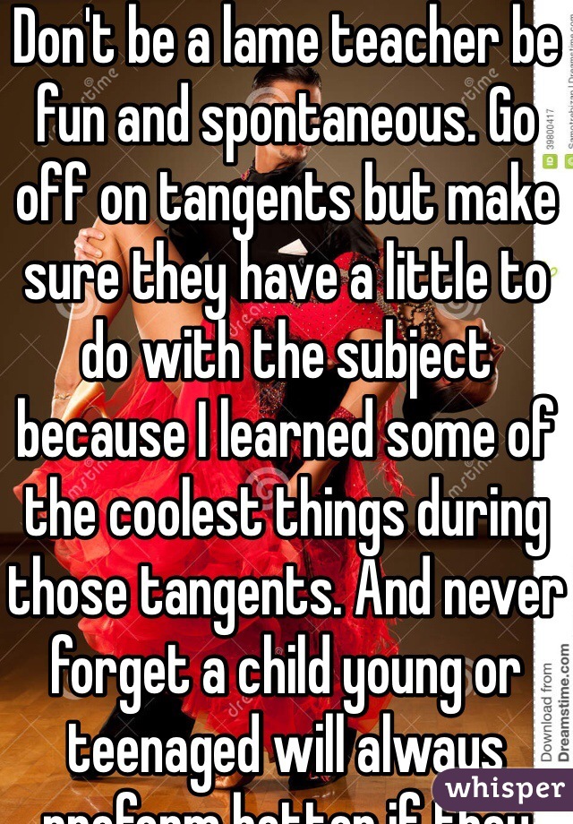 Don't be a lame teacher be fun and spontaneous. Go off on tangents but make sure they have a little to do with the subject because I learned some of the coolest things during those tangents. And never forget a child young or teenaged will always preform better if they feel like you care about them.