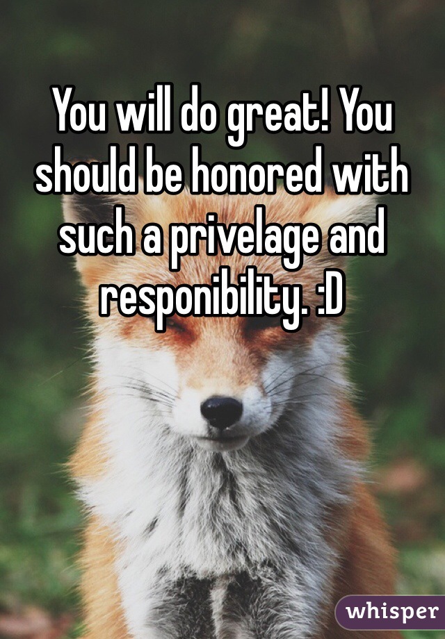 You will do great! You should be honored with such a privelage and responibility. :D