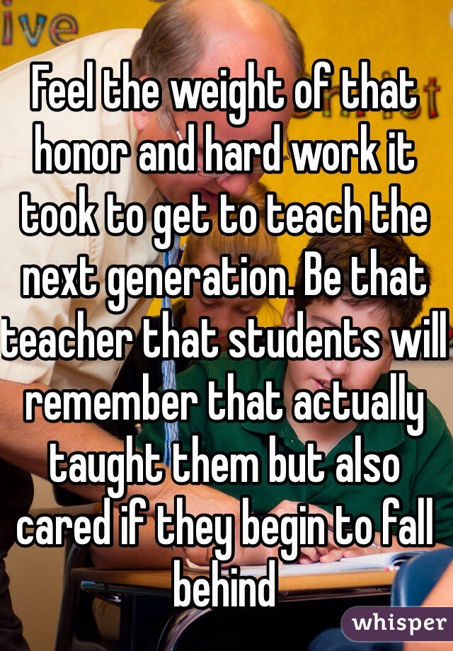 Feel the weight of that honor and hard work it took to get to teach the next generation. Be that teacher that students will remember that actually taught them but also cared if they begin to fall behind