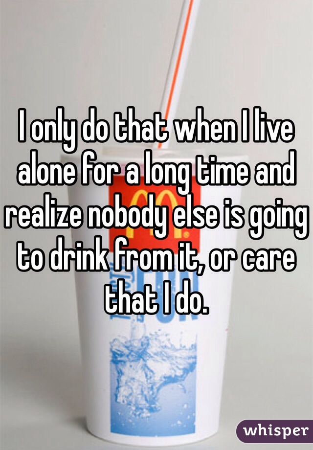 I only do that when I live alone for a long time and realize nobody else is going to drink from it, or care that I do.