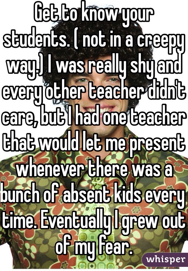 Get to know your students. ( not in a creepy way.) I was really shy and every other teacher didn't care, but I had one teacher that would let me present whenever there was a bunch of absent kids every time. Eventually I grew out of my fear.