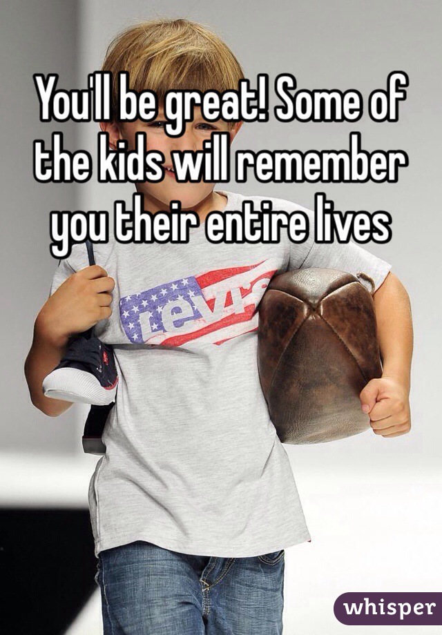 You'll be great! Some of the kids will remember you their entire lives 
