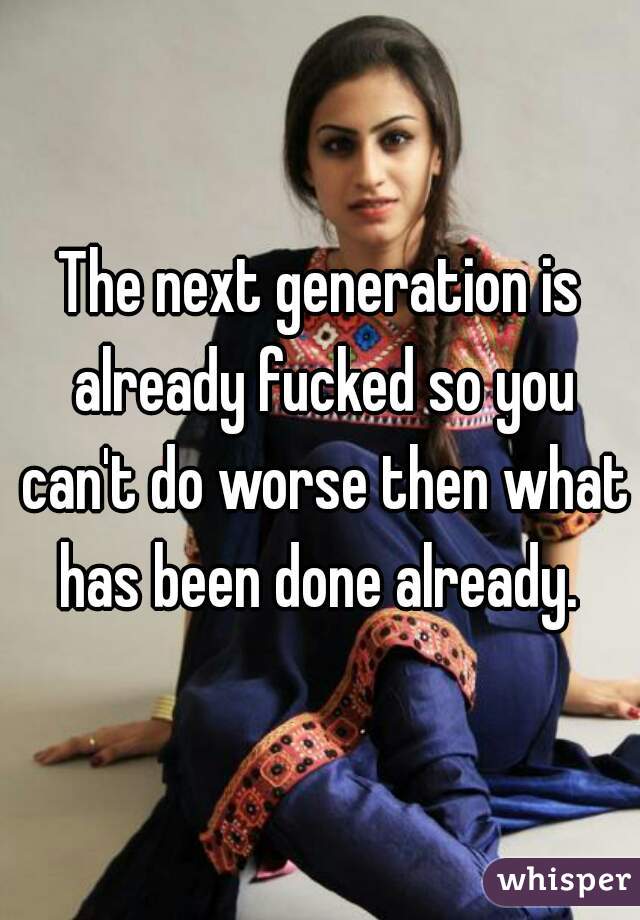 The next generation is already fucked so you can't do worse then what has been done already. 
