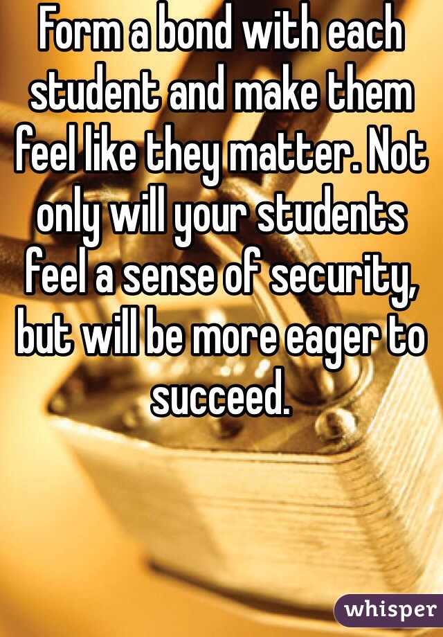 Form a bond with each student and make them feel like they matter. Not only will your students feel a sense of security, but will be more eager to succeed. 
