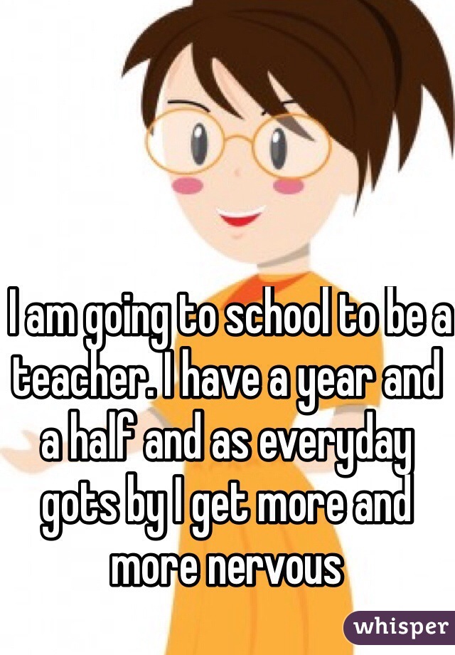  I am going to school to be a teacher. I have a year and a half and as everyday gots by I get more and more nervous
