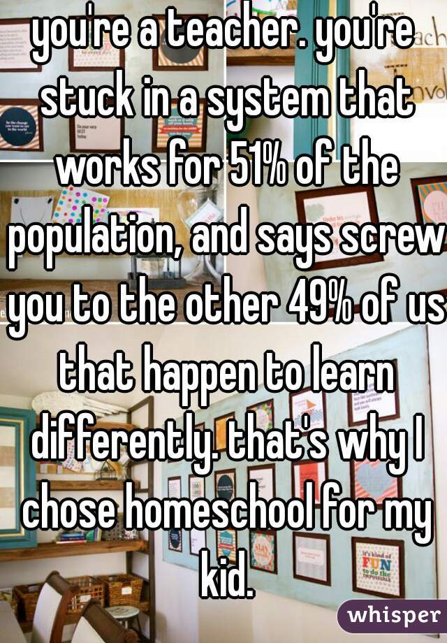 you're a teacher. you're stuck in a system that works for 51% of the population, and says screw you to the other 49% of us that happen to learn differently. that's why I chose homeschool for my kid.