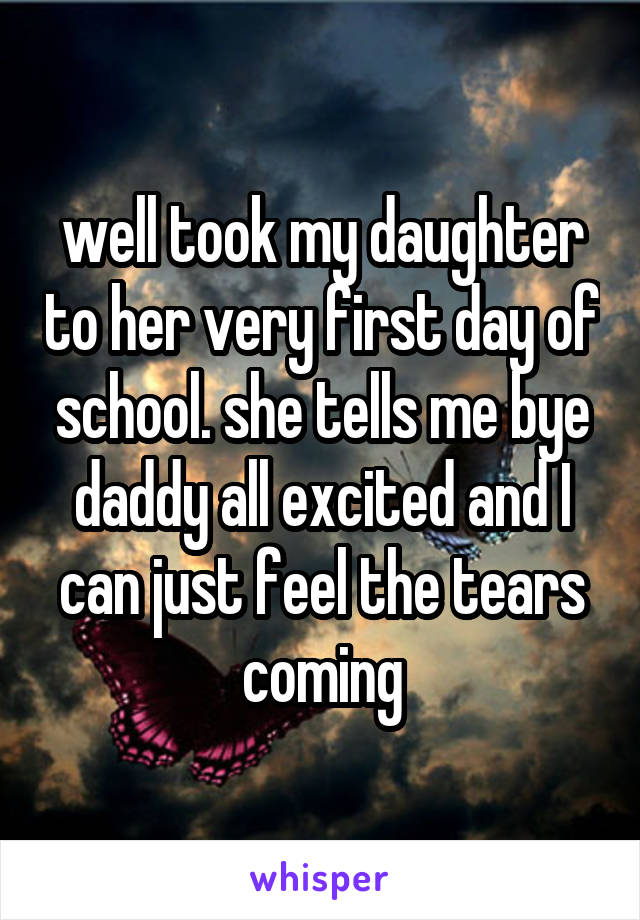 well took my daughter to her very first day of school. she tells me bye daddy all excited and I can just feel the tears coming