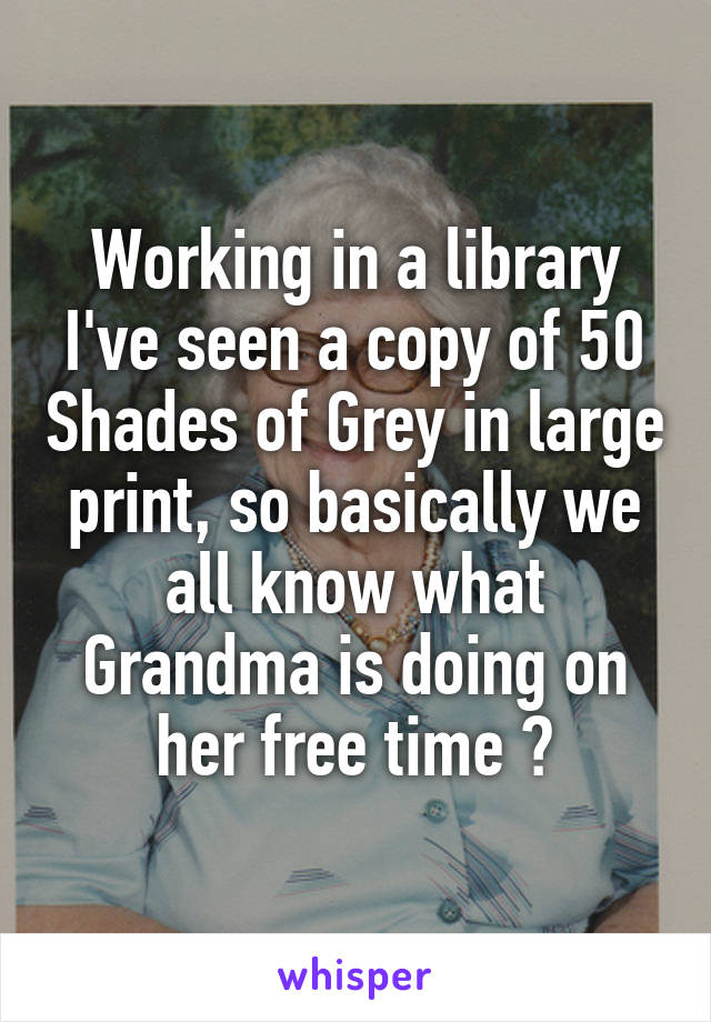 Working in a library I've seen a copy of 50 Shades of Grey in large print, so basically we all know what Grandma is doing on her free time 😧