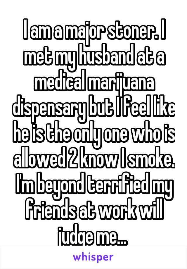 I am a major stoner. I met my husband at a medical marijuana dispensary but I feel like he is the only one who is allowed 2 know I smoke. I'm beyond terrified my friends at work will judge me... 