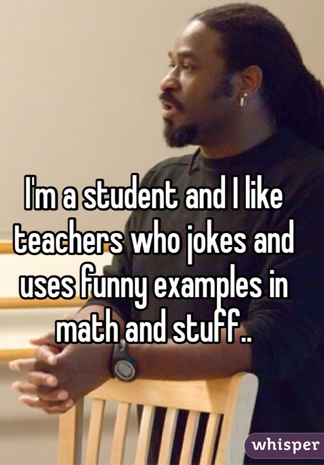I'm a student and I like teachers who jokes and uses funny examples in math and stuff..