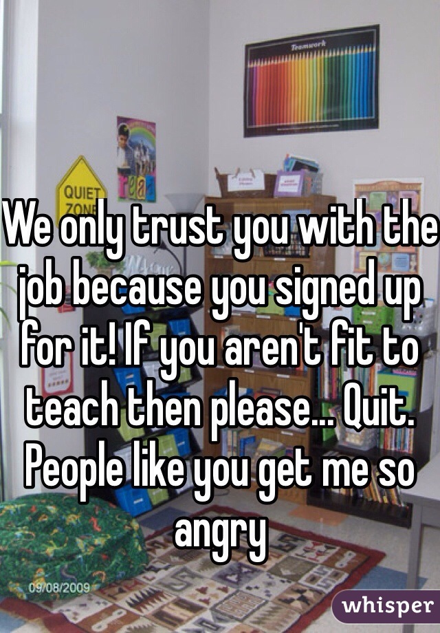 We only trust you with the job because you signed up for it! If you aren't fit to teach then please... Quit. People like you get me so angry 