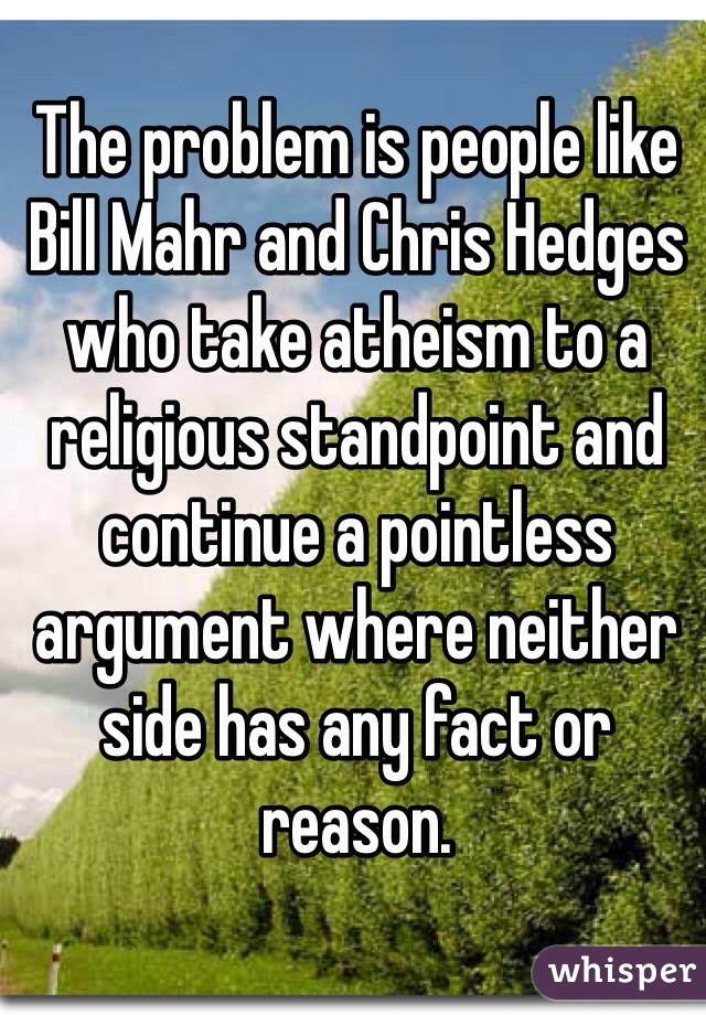 The problem is people like Bill Mahr and Chris Hedges who take atheism to a religious standpoint and continue a pointless argument where neither side has any fact or reason.
