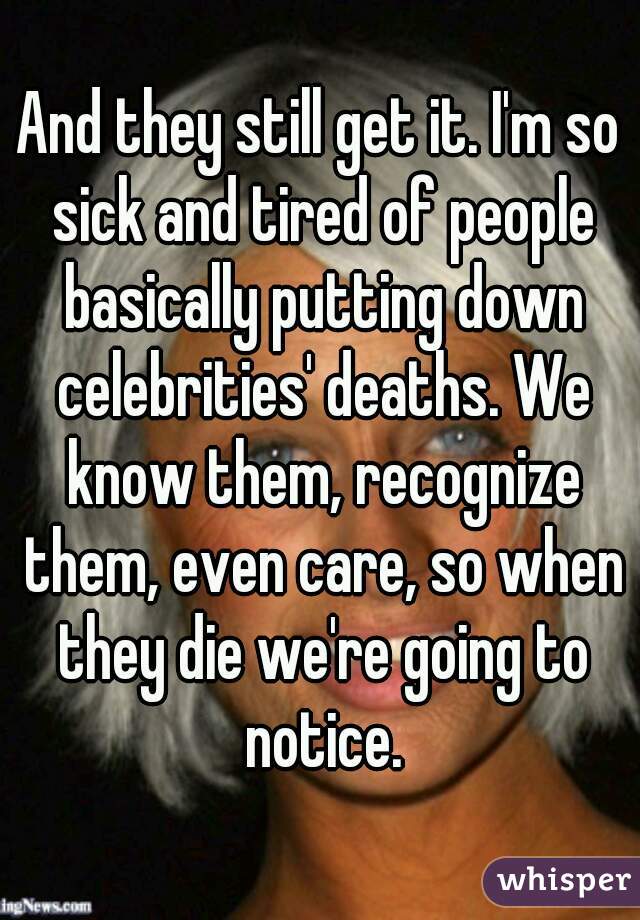 And they still get it. I'm so sick and tired of people basically putting down celebrities' deaths. We know them, recognize them, even care, so when they die we're going to notice.