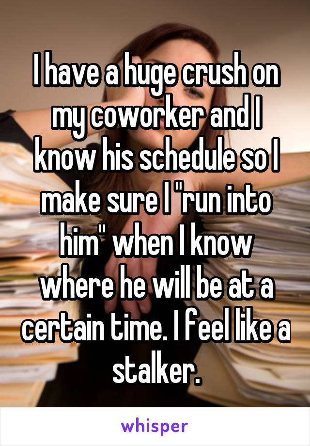 I have a huge crush on my coworker and I know his schedule so I make sure I "run into him" when I know where he will be at a certain time. I feel like a stalker.