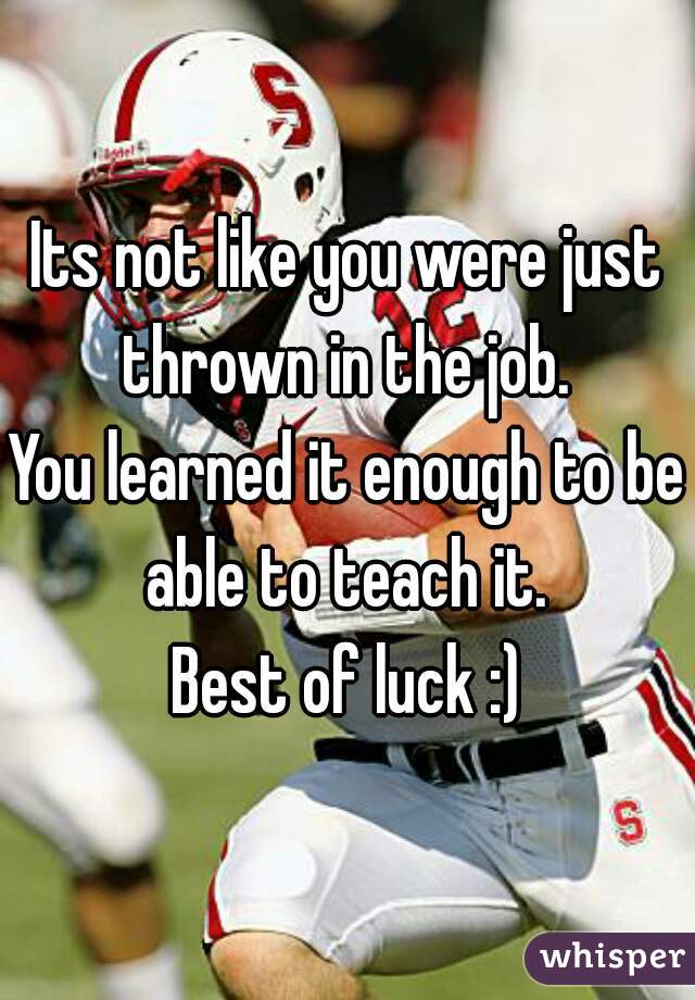 Its not like you were just thrown in the job. 
You learned it enough to be able to teach it. 
Best of luck :)