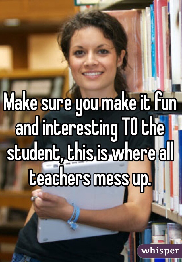 Make sure you make it fun and interesting TO the student, this is where all teachers mess up. 