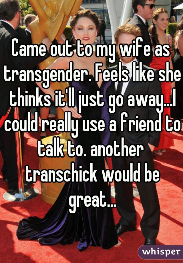 Came out to my wife as transgender. Feels like she thinks it'll just go away...I could really use a friend to talk to. another  transchick would be great...