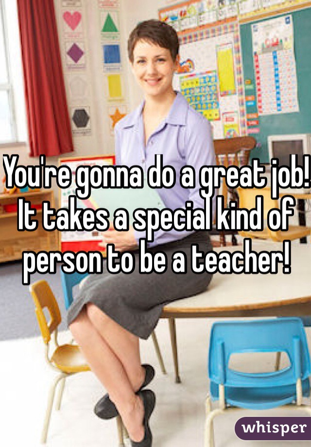 You're gonna do a great job! It takes a special kind of person to be a teacher!