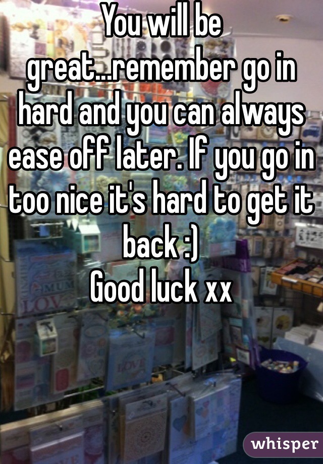 You will be great...remember go in hard and you can always ease off later. If you go in too nice it's hard to get it back :)
Good luck xx