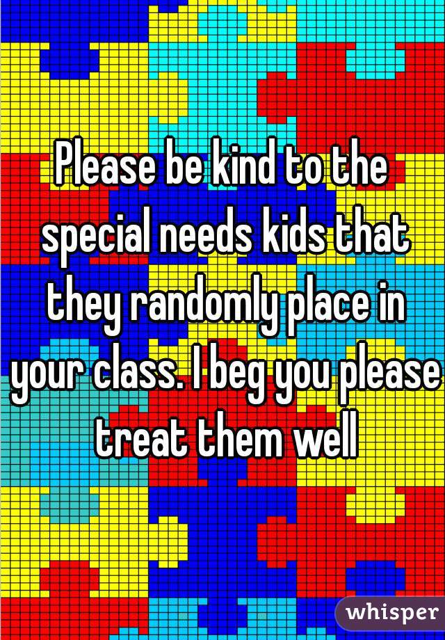 Please be kind to the special needs kids that they randomly place in your class. I beg you please treat them well