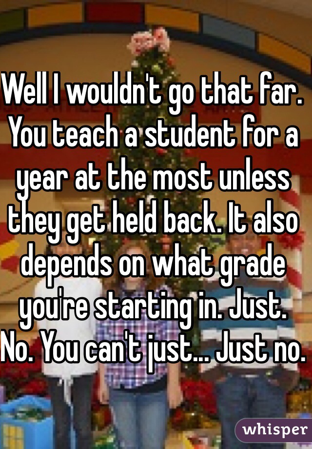 Well I wouldn't go that far. You teach a student for a year at the most unless they get held back. It also depends on what grade you're starting in. Just. No. You can't just... Just no. 