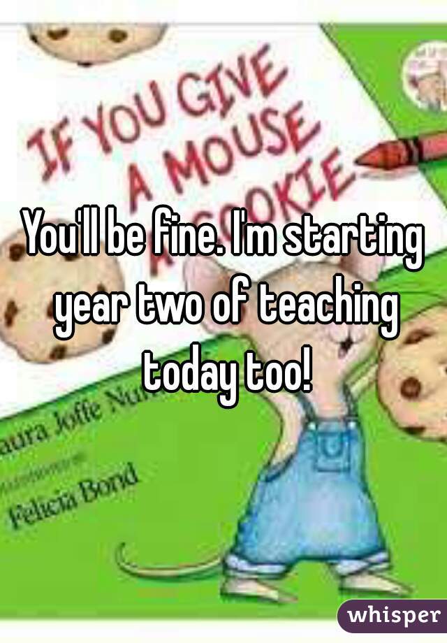 You'll be fine. I'm starting year two of teaching today too!