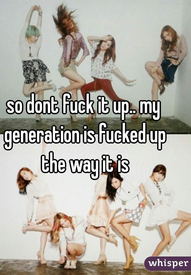 so dont fuck it up.. my generation is fucked up the way it is