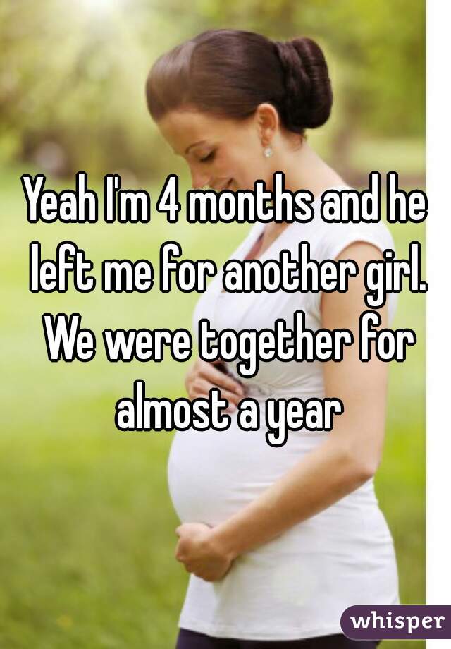 Yeah I'm 4 months and he left me for another girl. We were together for almost a year
