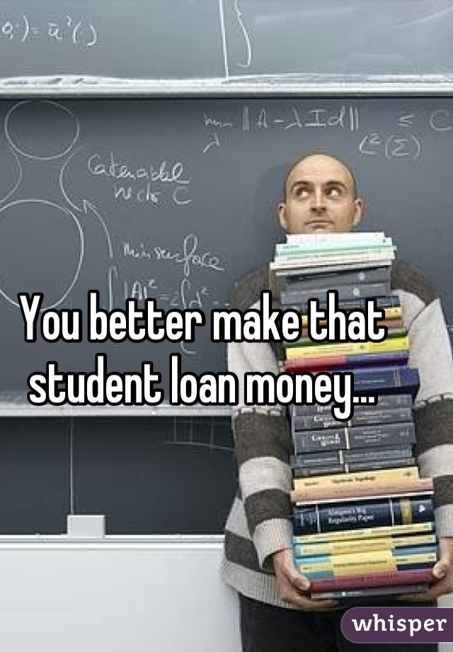 You better make that student loan money...