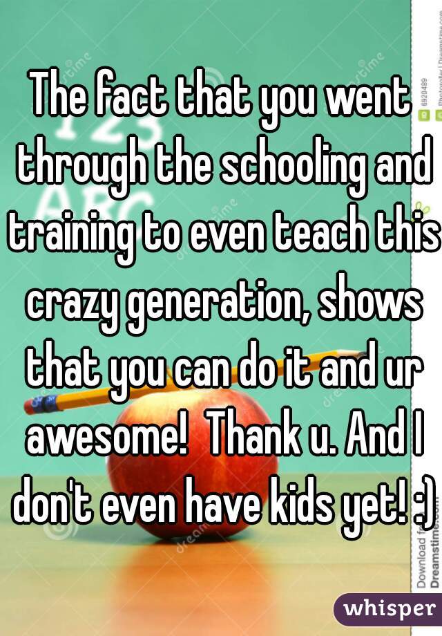 The fact that you went through the schooling and training to even teach this crazy generation, shows that you can do it and ur awesome!  Thank u. And I don't even have kids yet! :)