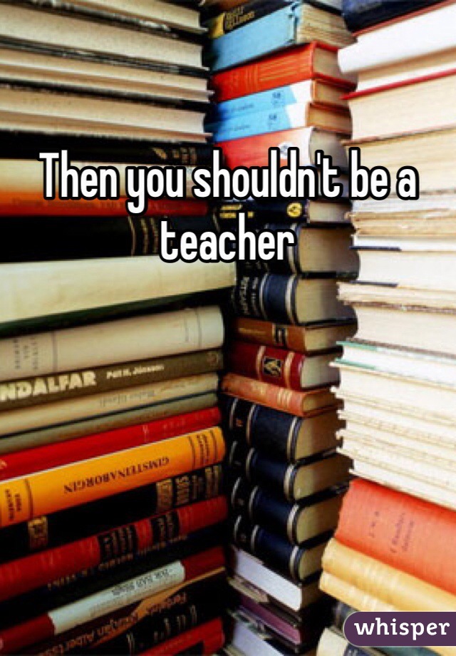 Then you shouldn't be a teacher