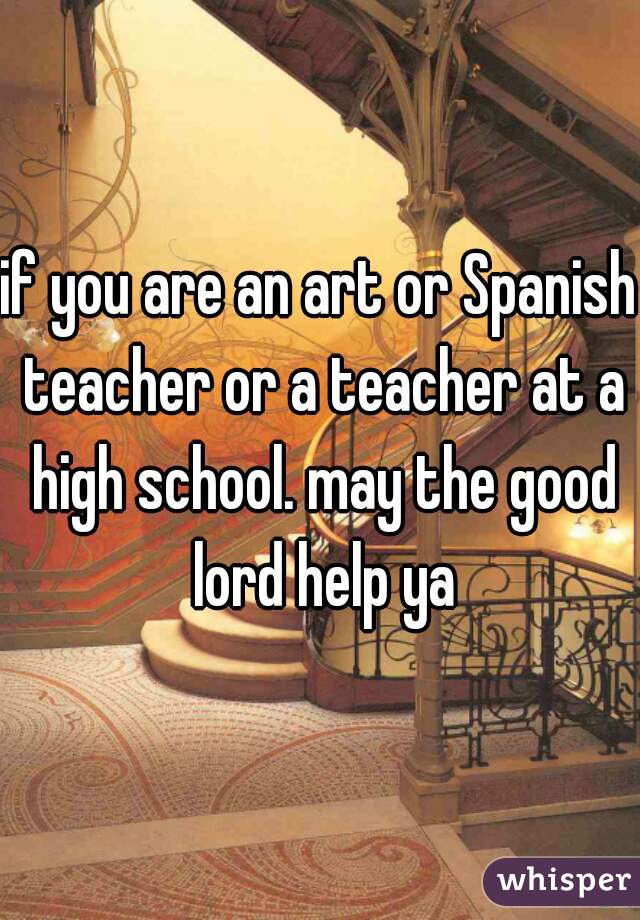 if you are an art or Spanish teacher or a teacher at a high school. may the good lord help ya