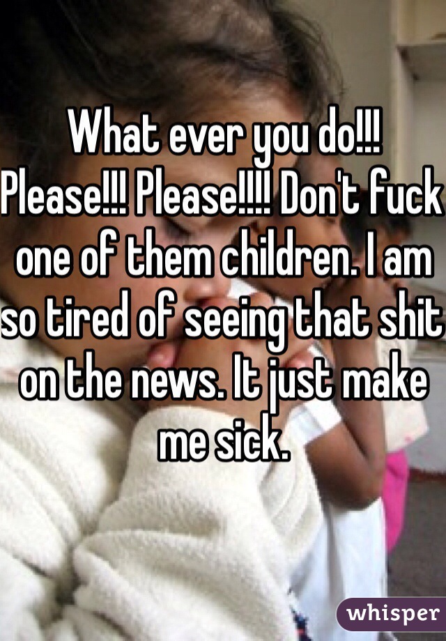 What ever you do!!! Please!!! Please!!!! Don't fuck one of them children. I am so tired of seeing that shit on the news. It just make me sick.