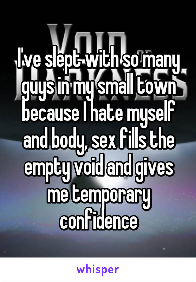 I've slept with so many guys in my small town because I hate myself and body, sex fills the empty void and gives me temporary confidence