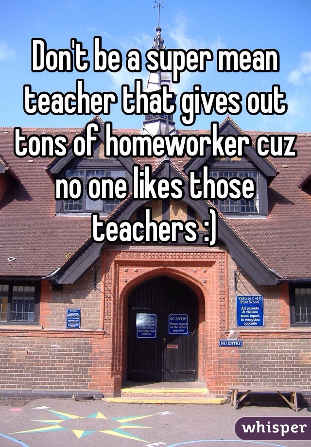 Don't be a super mean teacher that gives out tons of homeworker cuz no one likes those teachers :)