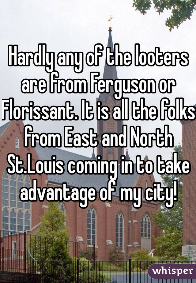 Hardly any of the looters are from Ferguson or Florissant. It is all the folks from East and North St.Louis coming in to take advantage of my city!