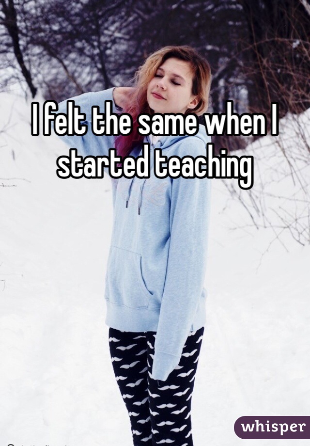 I felt the same when I started teaching