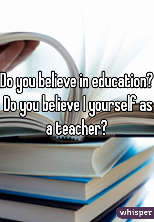 Do you believe in education? Do you believe I yourself as a teacher? 