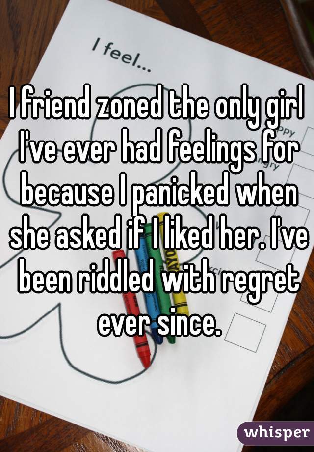 I friend zoned the only girl I've ever had feelings for because I panicked when she asked if I liked her. I've been riddled with regret ever since.