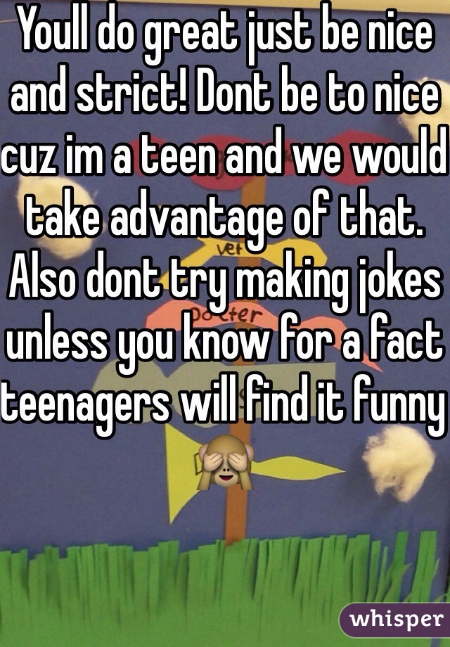Youll do great just be nice and strict! Dont be to nice cuz im a teen and we would take advantage of that. Also dont try making jokes unless you know for a fact teenagers will find it funny 🙈