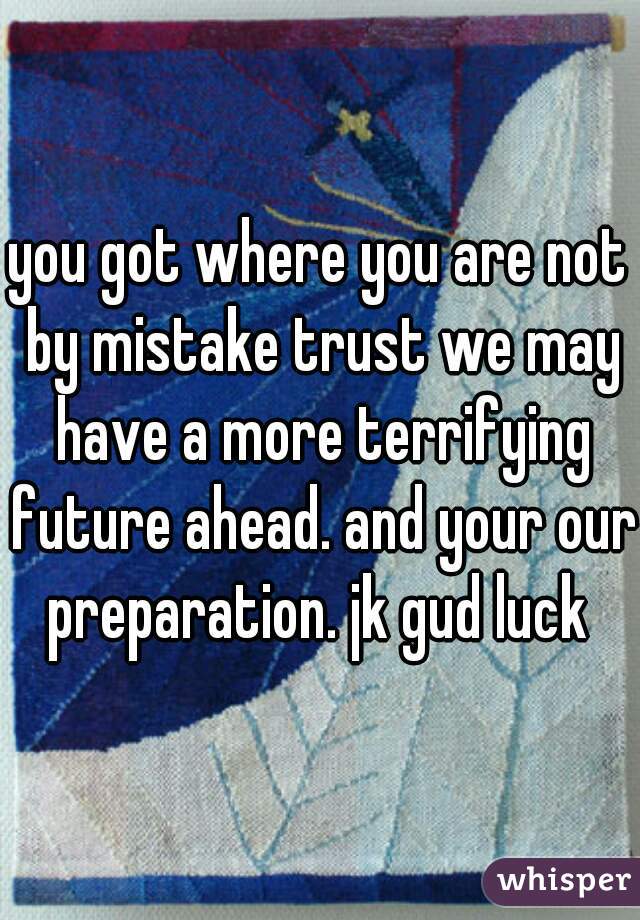 you got where you are not by mistake trust we may have a more terrifying future ahead. and your our preparation. jk gud luck 