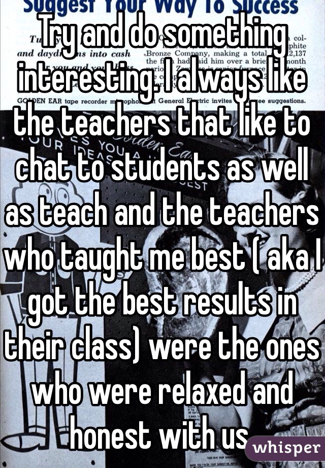 Try and do something interesting. I always like the teachers that like to chat to students as well as teach and the teachers who taught me best ( aka I got the best results in their class) were the ones who were relaxed and honest with us.