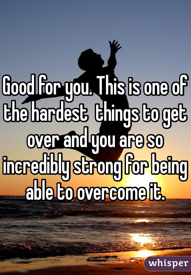 Good for you. This is one of the hardest  things to get over and you are so incredibly strong for being able to overcome it. 