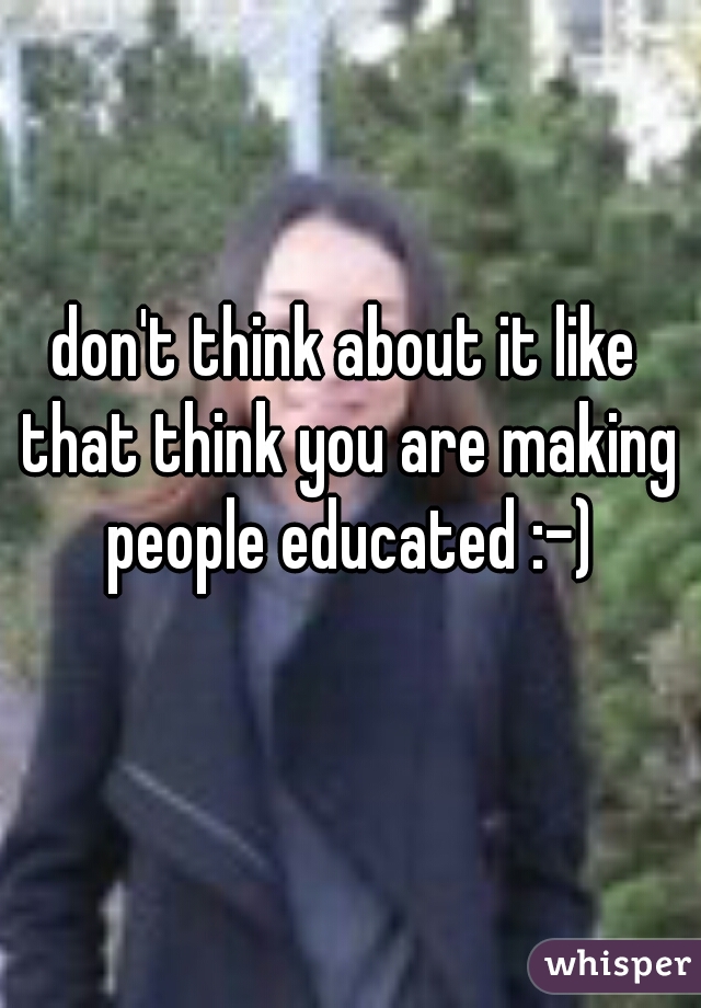 don't think about it like that think you are making people educated :-)