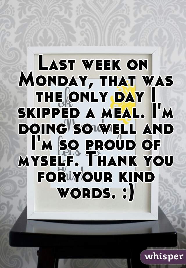 Last week on Monday, that was the only day I skipped a meal. I'm doing so well and I'm so proud of myself. Thank you for your kind words. :)
