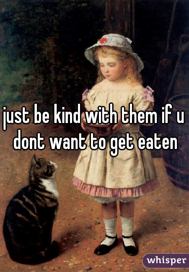 just be kind with them if u dont want to get eaten
