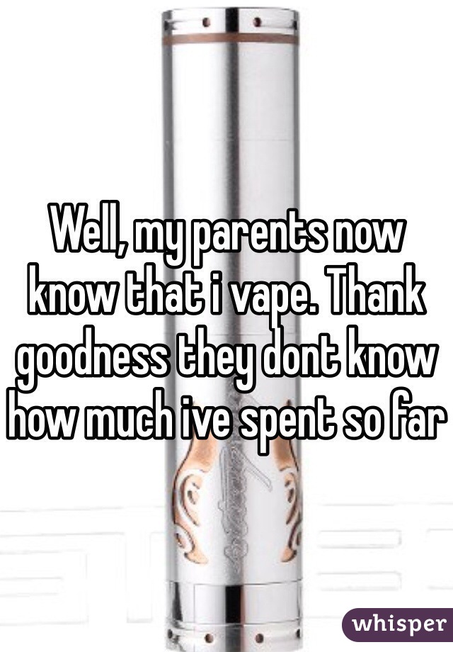Well, my parents now know that i vape. Thank goodness they dont know how much ive spent so far