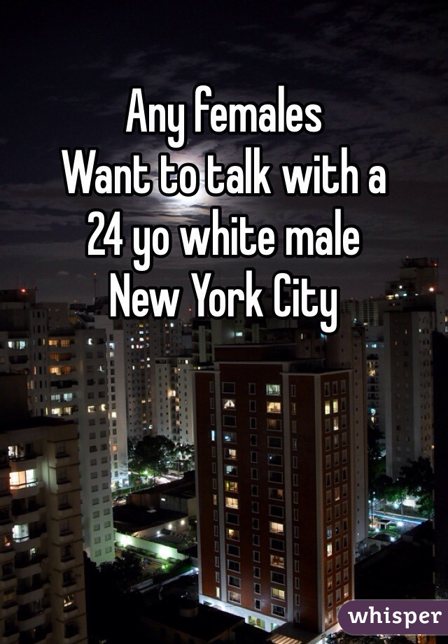 Any females
Want to talk with a 
24 yo white male 
New York City 