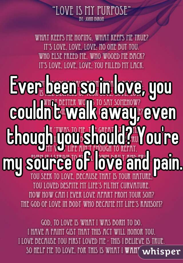 Ever been so in love, you couldn't walk away, even though you should? You're my source of love and pain.