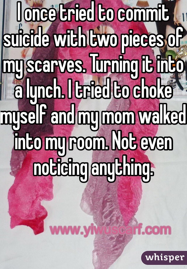 I once tried to commit suicide with two pieces of my scarves. Turning it into a lynch. I tried to choke myself and my mom walked into my room. Not even noticing anything.